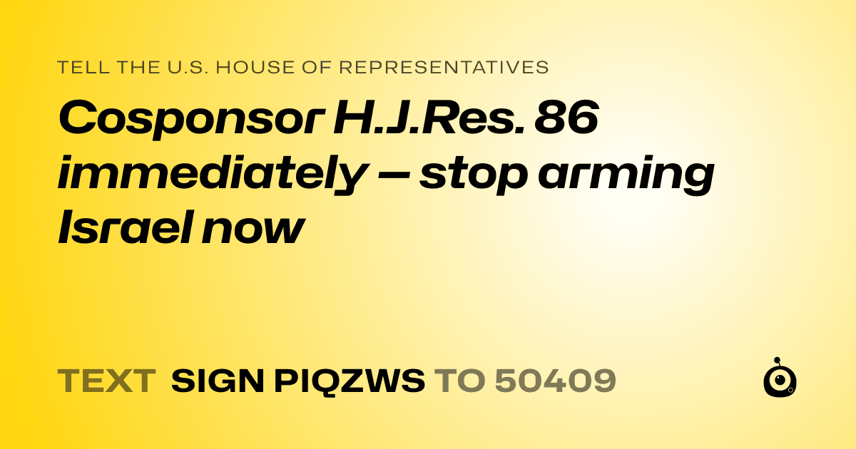 A shareable card that reads "tell the U.S. House of Representatives: Cosponsor H.J.Res. 86 immediately — stop arming Israel now" followed by "text sign PIQZWS to 50409"