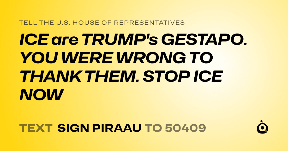 A shareable card that reads "tell the U.S. House of Representatives: ICE are TRUMP's GESTAPO. YOU WERE WRONG TO THANK THEM. STOP ICE NOW" followed by "text sign PIRAAU to 50409"
