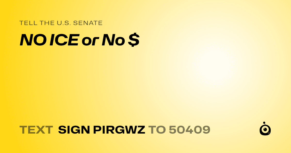 A shareable card that reads "tell the U.S. Senate: NO ICE or No $" followed by "text sign PIRGWZ to 50409"