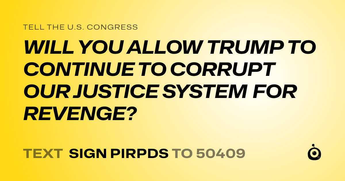 A shareable card that reads "tell the U.S. Congress: WILL YOU ALLOW TRUMP TO CONTINUE TO CORRUPT OUR JUSTICE SYSTEM FOR REVENGE?" followed by "text sign PIRPDS to 50409"