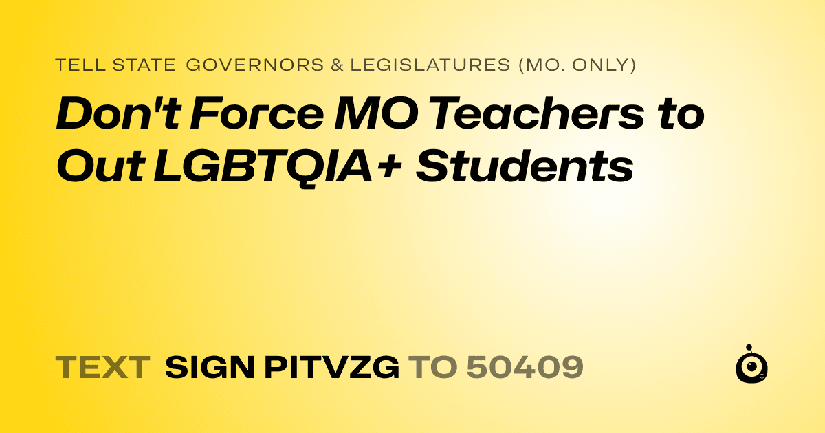 A shareable card that reads "tell State Governors & Legislatures (Mo. only): Don't Force MO Teachers to Out LGBTQIA+ Students" followed by "text sign PITVZG to 50409"