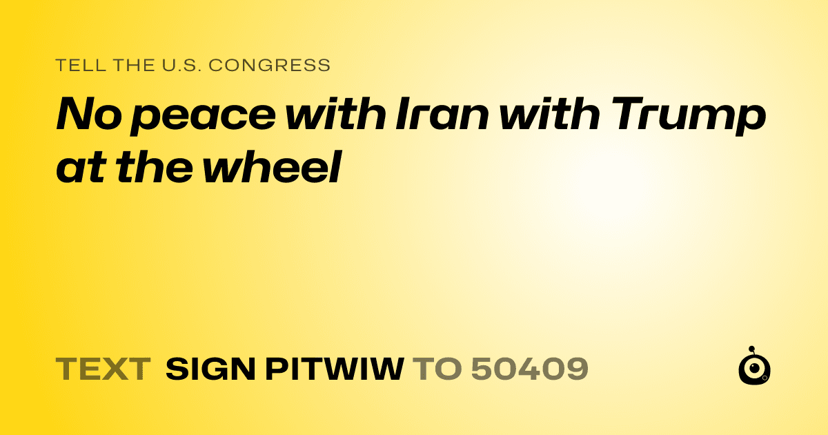 A shareable card that reads "tell the U.S. Congress: No peace with Iran with Trump at the wheel" followed by "text sign PITWIW to 50409"