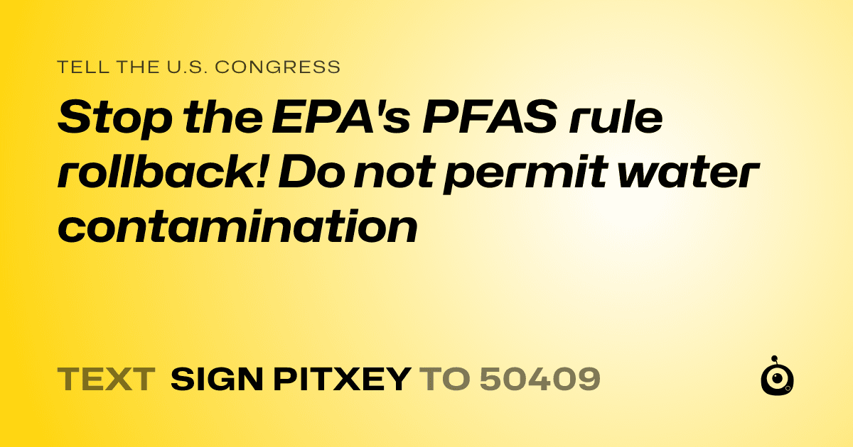 A shareable card that reads "tell the U.S. Congress: Stop the EPA's PFAS rule rollback!
Do not permit water contamination" followed by "text sign PITXEY to 50409"
