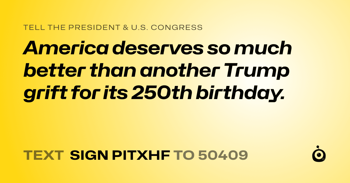 A shareable card that reads "tell the President & U.S. Congress: America deserves so much better than another Trump grift for its 250th birthday." followed by "text sign PITXHF to 50409"