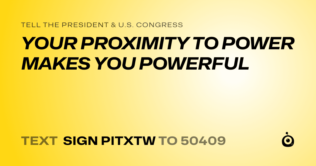 A shareable card that reads "tell the President & U.S. Congress: YOUR PROXIMITY TO POWER MAKES YOU POWERFUL" followed by "text sign PITXTW to 50409"