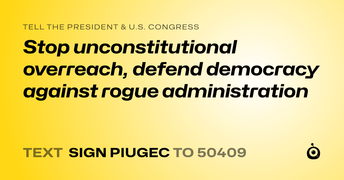A shareable card that reads "tell the President & U.S. Congress: Stop unconstitutional overreach, defend democracy against rogue administration" followed by "text sign PIUGEC to 50409"
