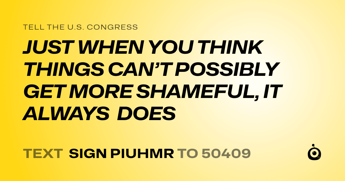 A shareable card that reads "tell the U.S. Congress: JUST WHEN YOU THINK THINGS CAN’T POSSIBLY GET MORE SHAMEFUL, IT ALWAYS DOES" followed by "text sign PIUHMR to 50409"