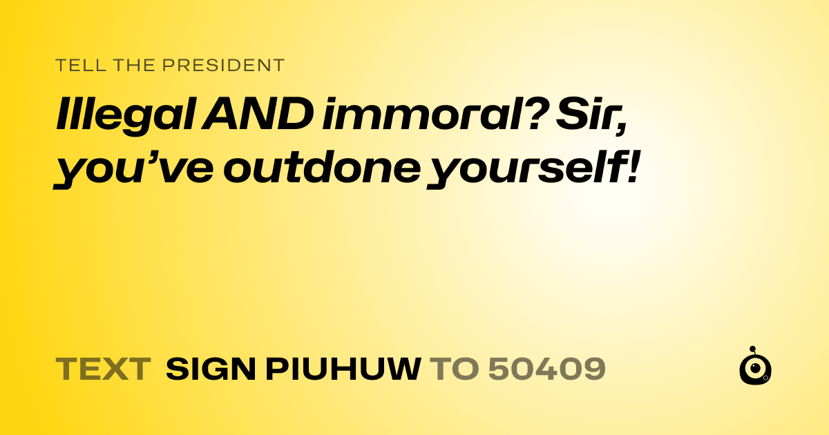 A shareable card that reads "tell the President: Illegal AND immoral? Sir, you’ve outdone yourself!" followed by "text sign PIUHUW to 50409"