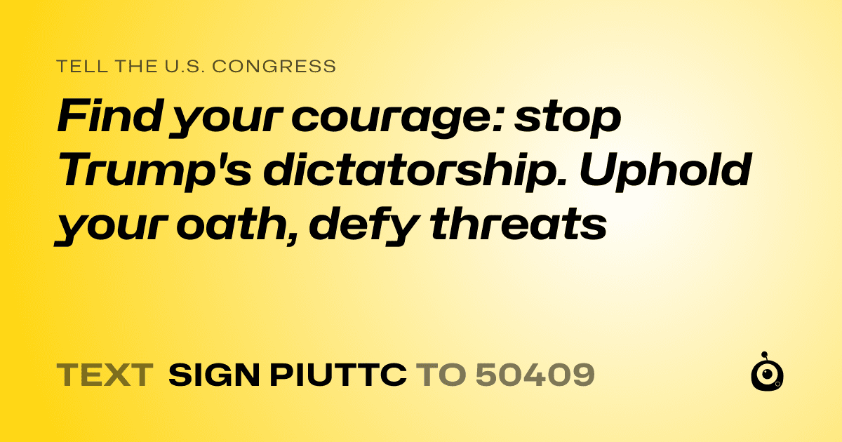 A shareable card that reads "tell the U.S. Congress: Find your courage: stop Trump's dictatorship.  Uphold your oath, defy threats" followed by "text sign PIUTTC to 50409"