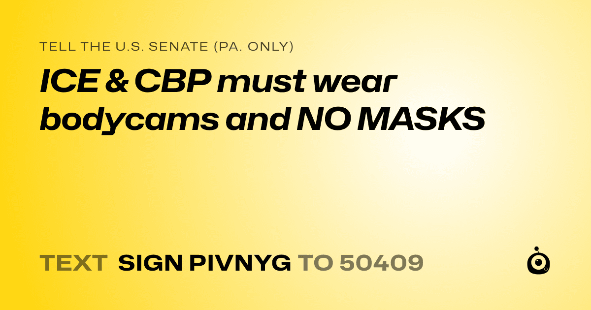 A shareable card that reads "tell the U.S. Senate (Pa. only): ICE & CBP must wear bodycams and NO MASKS" followed by "text sign PIVNYG to 50409"
