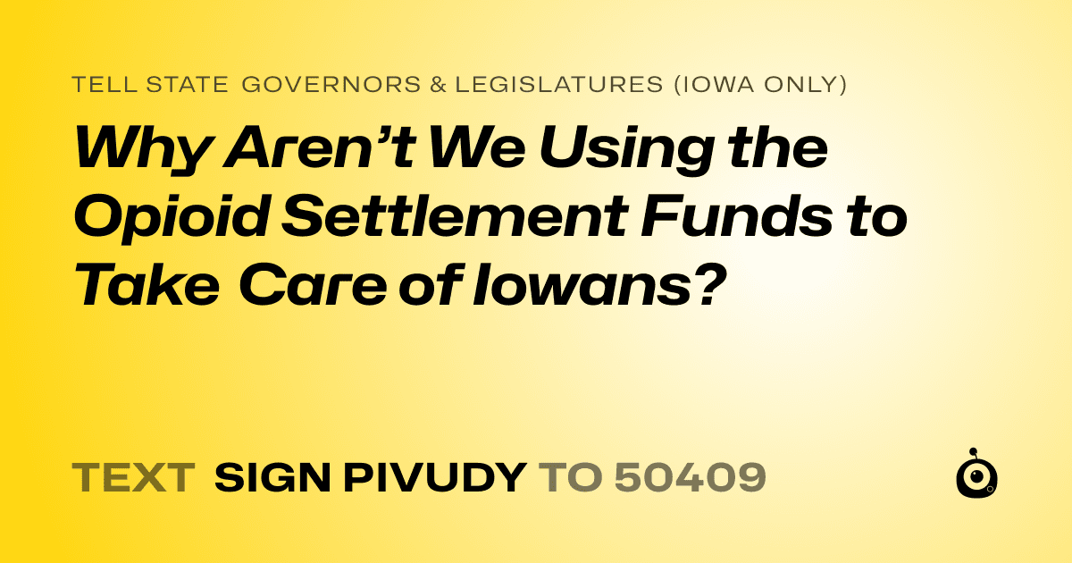A shareable card that reads "tell State Governors & Legislatures (Iowa only): Why Aren’t We Using the Opioid Settlement Funds to Take Care of Iowans?" followed by "text sign PIVUDY to 50409"