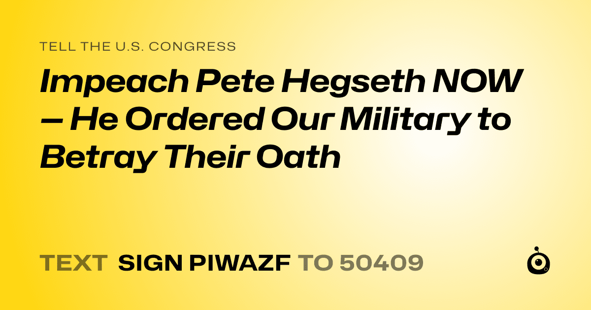A shareable card that reads "tell the U.S. Congress: Impeach Pete Hegseth NOW — He Ordered Our Military to Betray Their Oath" followed by "text sign PIWAZF to 50409"