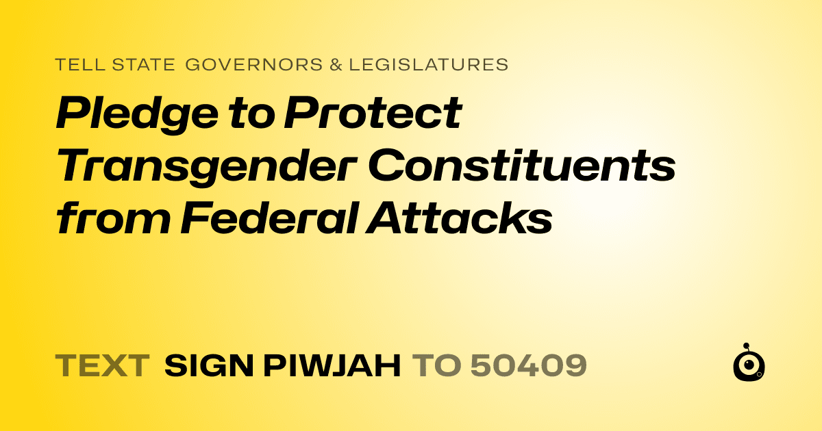 A shareable card that reads "tell State Governors & Legislatures: Pledge to Protect Transgender Constituents from Federal Attacks" followed by "text sign PIWJAH to 50409"