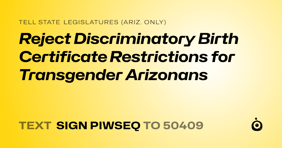 A shareable card that reads "tell State Legislatures (Ariz. only): Reject Discriminatory Birth Certificate Restrictions for Transgender Arizonans" followed by "text sign PIWSEQ to 50409"