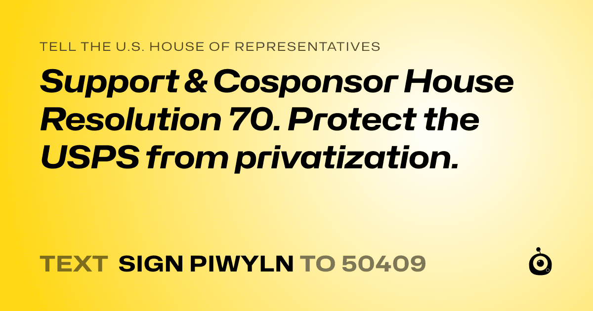 A shareable card that reads "tell the U.S. House of Representatives: Support & Cosponsor  House Resolution 70.
Protect the USPS from privatization." followed by "text sign PIWYLN to 50409"