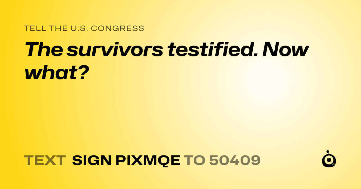 A shareable card that reads "tell the U.S. Congress: The survivors testified. Now what?" followed by "text sign PIXMQE to 50409"