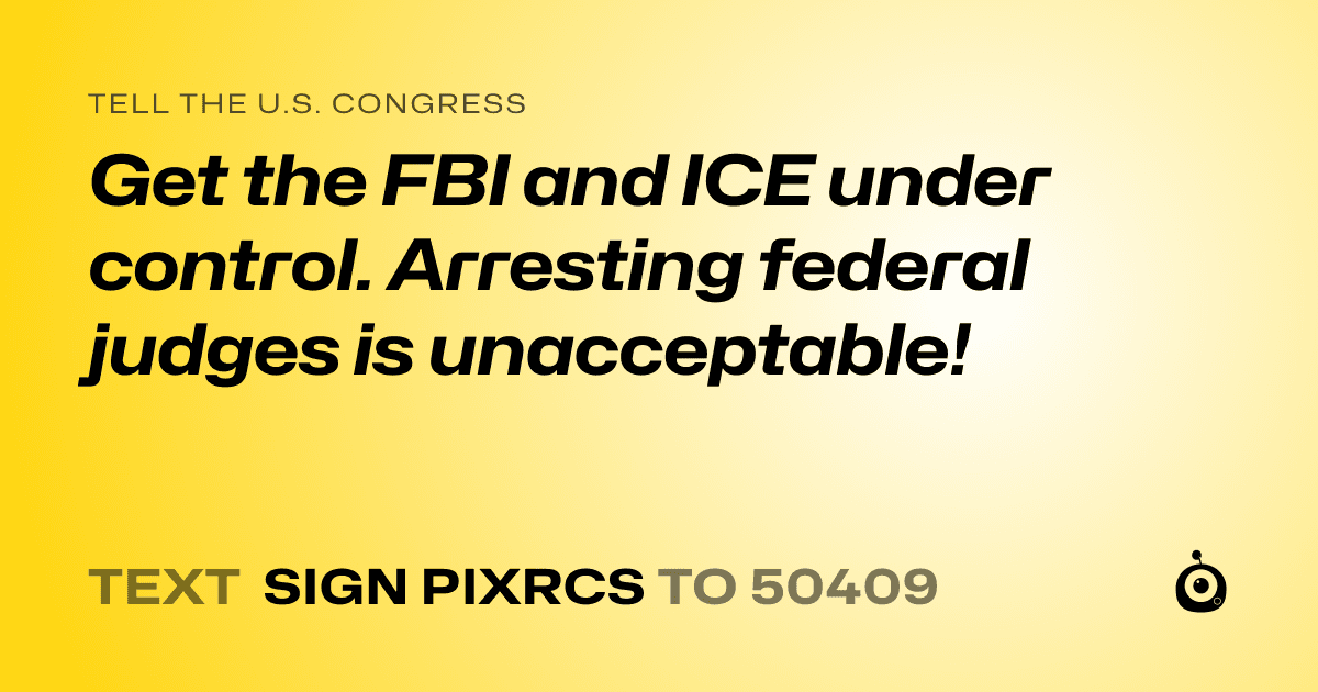 A shareable card that reads "tell the U.S. Congress: Get the FBI and ICE under control. Arresting federal judges is unacceptable!" followed by "text sign PIXRCS to 50409"