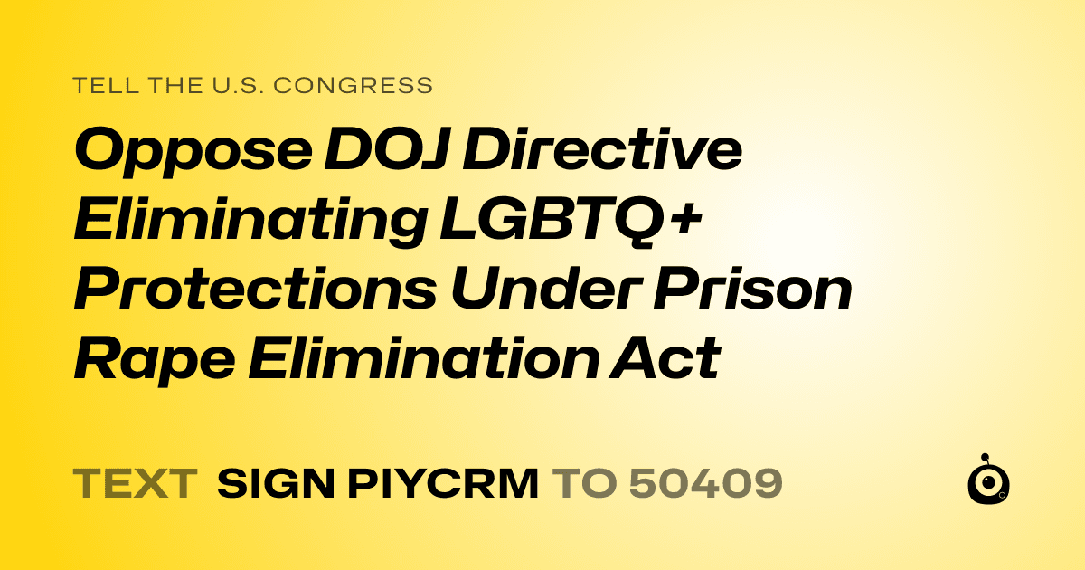 A shareable card that reads "tell the U.S. Congress: Oppose DOJ Directive Eliminating LGBTQ+ Protections Under Prison Rape Elimination Act" followed by "text sign PIYCRM to 50409"