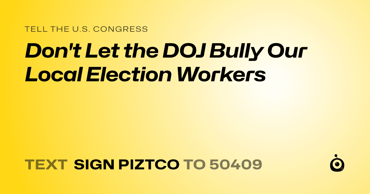 A shareable card that reads "tell the U.S. Congress: Don't Let the DOJ Bully Our Local Election Workers" followed by "text sign PIZTCO to 50409"