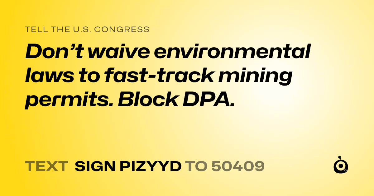 A shareable card that reads "tell the U.S. Congress: Don’t waive environmental laws to fast-track mining permits. Block DPA." followed by "text sign PIZYYD to 50409"