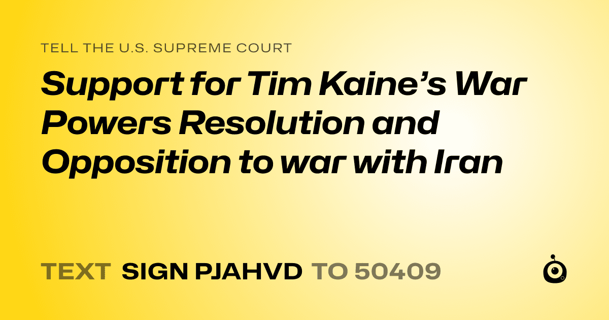 A shareable card that reads "tell the U.S. Supreme Court: Support for Tim Kaine’s War Powers Resolution and Opposition to war with Iran" followed by "text sign PJAHVD to 50409"