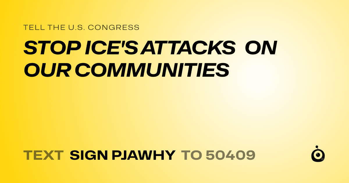 A shareable card that reads "tell the U.S. Congress: STOP ICE'S ATTACKS ON OUR COMMUNITIES" followed by "text sign PJAWHY to 50409"