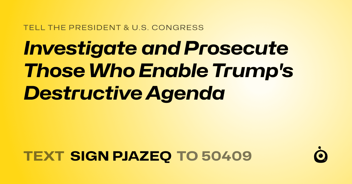 A shareable card that reads "tell the President & U.S. Congress: Investigate and Prosecute Those Who Enable Trump's Destructive Agenda" followed by "text sign PJAZEQ to 50409"