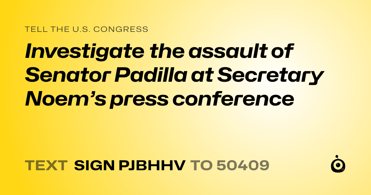 A shareable card that reads "tell the U.S. Congress: Investigate the assault of Senator Padilla at Secretary Noem’s press conference" followed by "text sign PJBHHV to 50409"