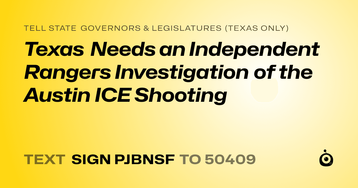 A shareable card that reads "tell State Governors & Legislatures (Texas only): Texas Needs an Independent Rangers Investigation of the Austin ICE Shooting" followed by "text sign PJBNSF to 50409"