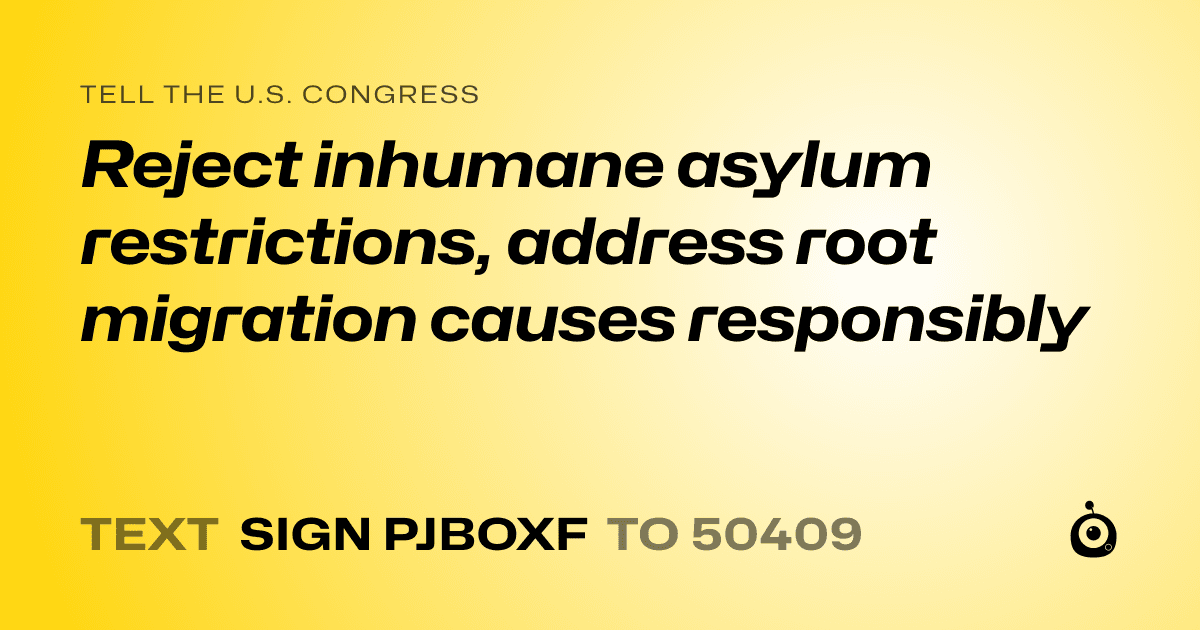 A shareable card that reads "tell the U.S. Congress: Reject inhumane asylum restrictions, address root migration causes responsibly" followed by "text sign PJBOXF to 50409"