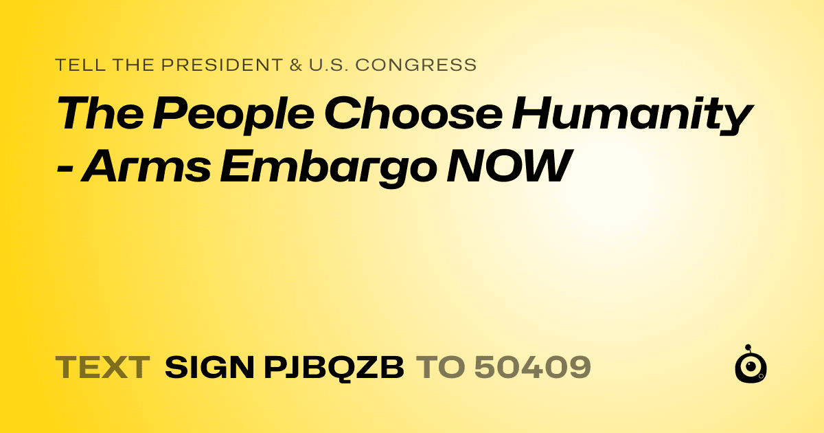 A shareable card that reads "tell the President & U.S. Congress: The People Choose Humanity - Arms Embargo NOW" followed by "text sign PJBQZB to 50409"