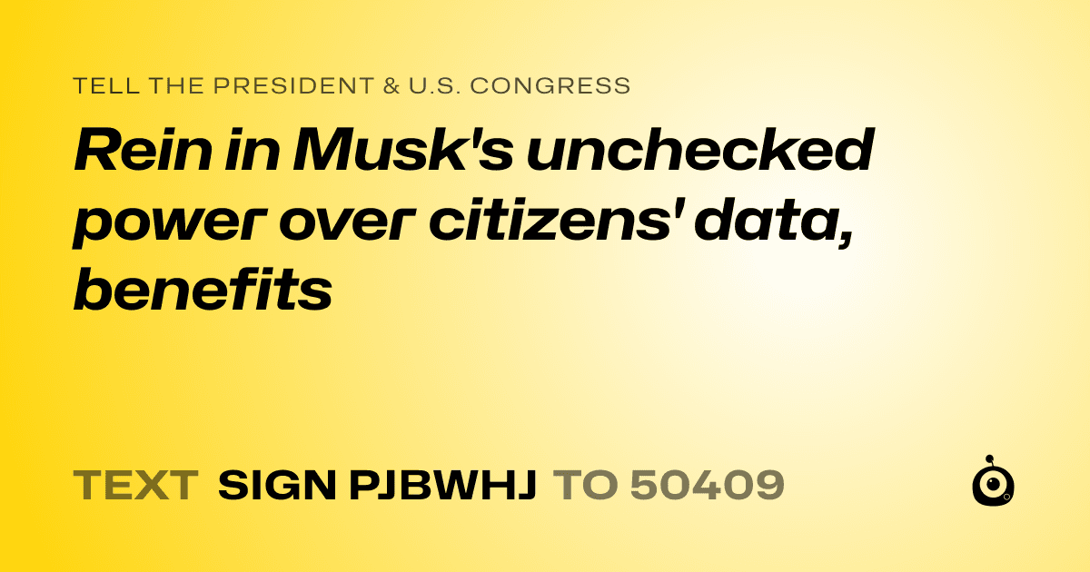 A shareable card that reads "tell the President & U.S. Congress: Rein in Musk's unchecked power over citizens' data, benefits" followed by "text sign PJBWHJ to 50409"