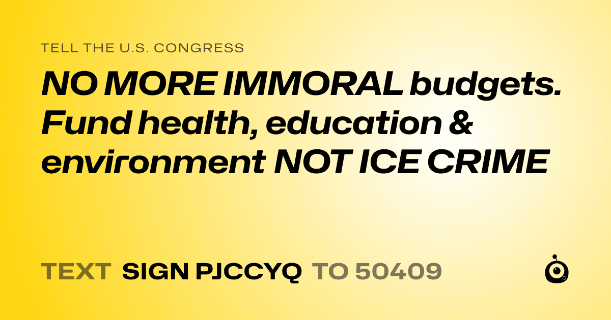 A shareable card that reads "tell the U.S. Congress: NO MORE IMMORAL budgets. Fund health, education & environment NOT ICE CRIME" followed by "text sign PJCCYQ to 50409"