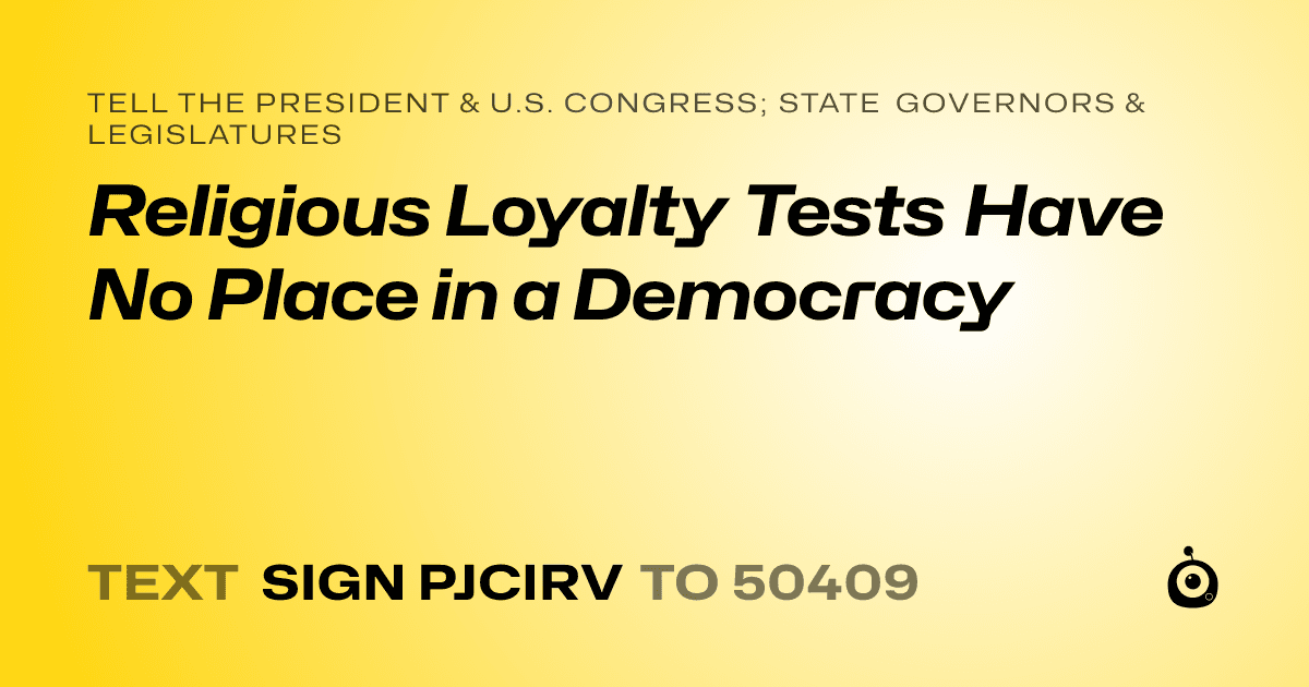 A shareable card that reads "tell the President & U.S. Congress; State Governors & Legislatures: Religious Loyalty Tests Have No Place in a Democracy" followed by "text sign PJCIRV to 50409"