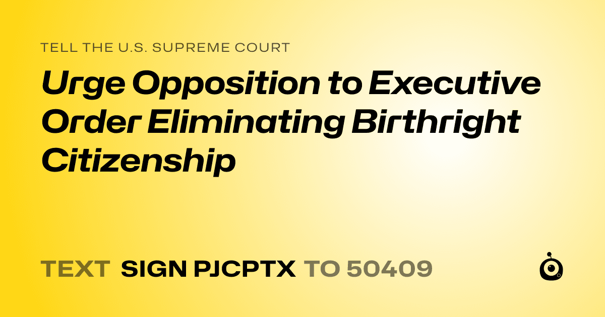 A shareable card that reads "tell the U.S. Supreme Court: Urge Opposition to Executive Order Eliminating Birthright Citizenship" followed by "text sign PJCPTX to 50409"