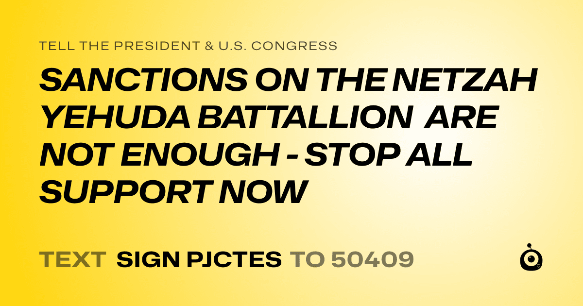 A shareable card that reads "tell the President & U.S. Congress: SANCTIONS ON THE NETZAH YEHUDA BATTALLION ARE NOT ENOUGH - STOP ALL SUPPORT NOW" followed by "text sign PJCTES to 50409"
