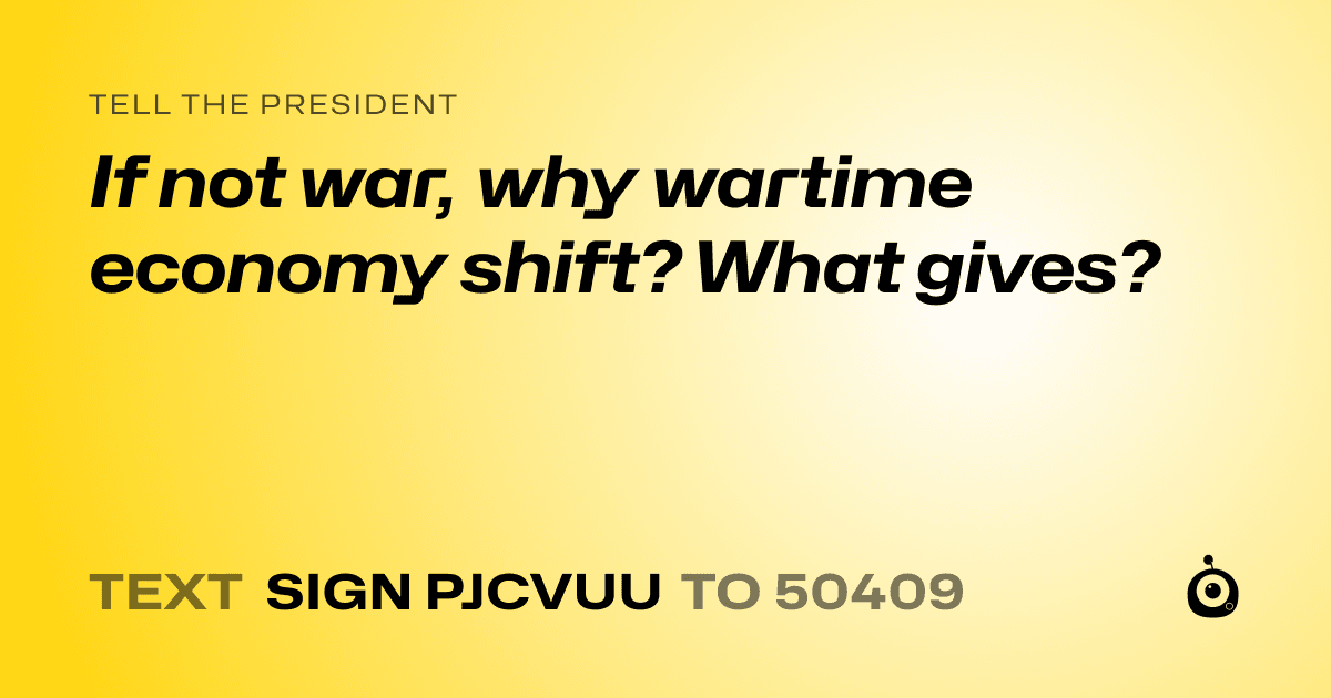 A shareable card that reads "tell the President: If not war, why wartime economy shift? What gives?" followed by "text sign PJCVUU to 50409"