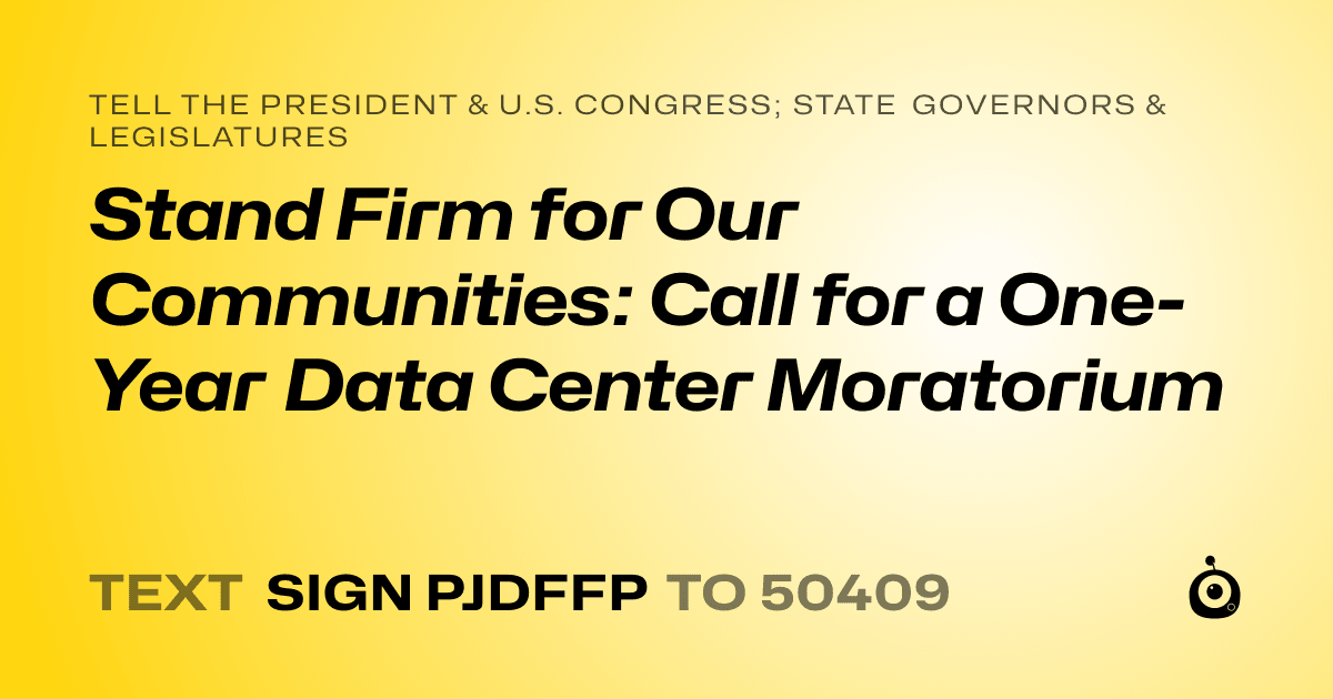 A shareable card that reads "tell the President & U.S. Congress; State Governors & Legislatures: Stand Firm for Our Communities: Call for a One-Year Data Center Moratorium" followed by "text sign PJDFFP to 50409"