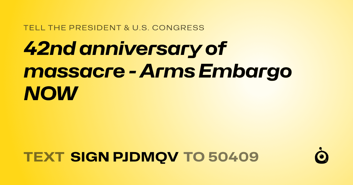 A shareable card that reads "tell the President & U.S. Congress: 42nd anniversary of massacre - Arms Embargo NOW" followed by "text sign PJDMQV to 50409"