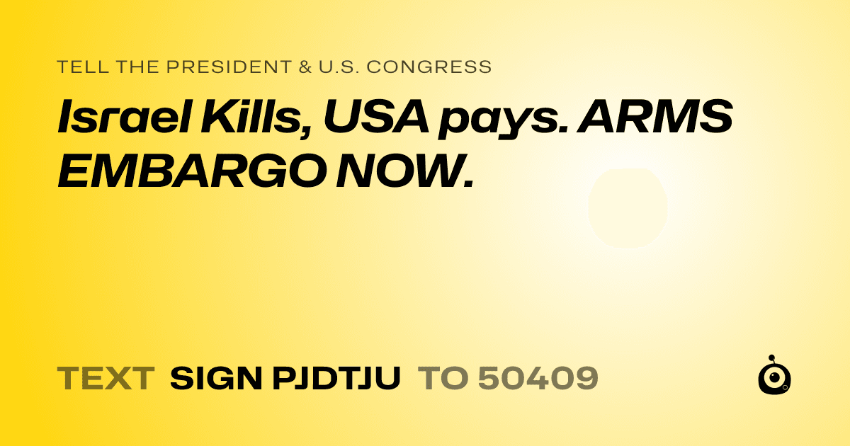 A shareable card that reads "tell the President & U.S. Congress: Israel Kills, USA pays. ARMS EMBARGO NOW." followed by "text sign PJDTJU to 50409"