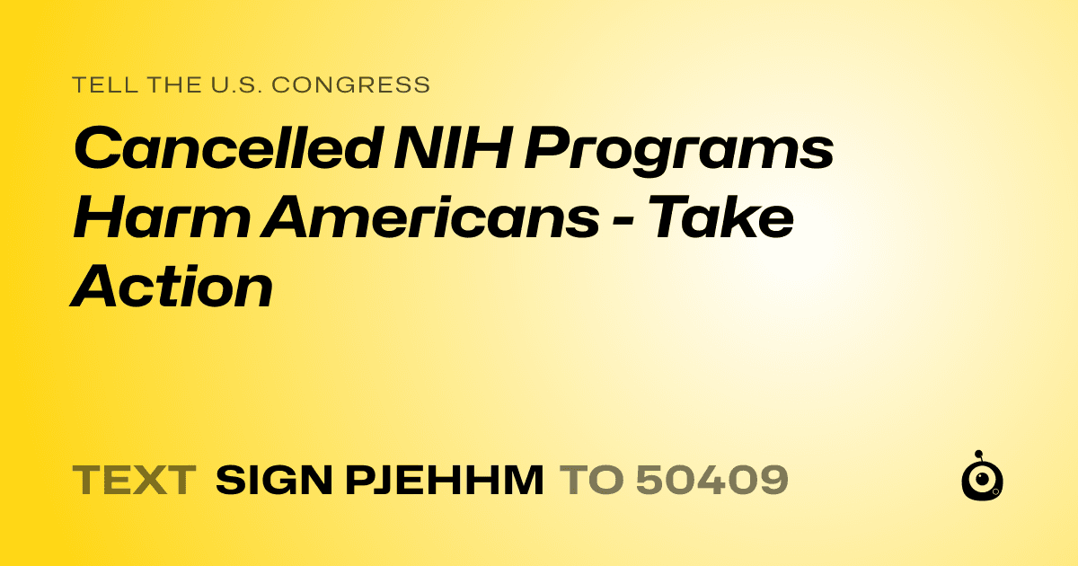 A shareable card that reads "tell the U.S. Congress: Cancelled NIH Programs Harm Americans  - Take Action" followed by "text sign PJEHHM to 50409"