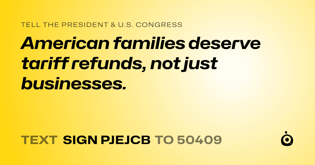 A shareable card that reads "tell the President & U.S. Congress: American families deserve tariff refunds, not just businesses." followed by "text sign PJEJCB to 50409"