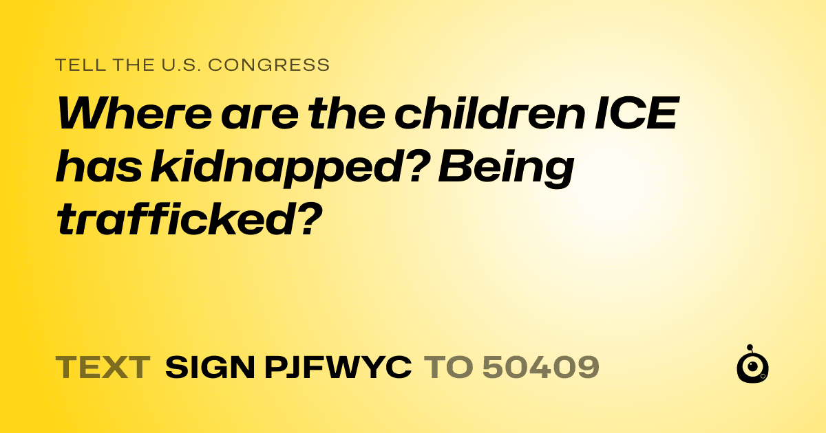 A shareable card that reads "tell the U.S. Congress: Where are the children ICE has kidnapped? Being trafficked?" followed by "text sign PJFWYC to 50409"