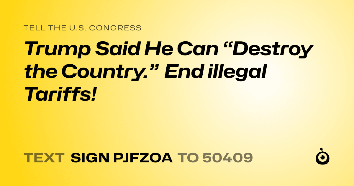 A shareable card that reads "tell the U.S. Congress: Trump Said He Can “Destroy the Country.” End illegal Tariffs!" followed by "text sign PJFZOA to 50409"
