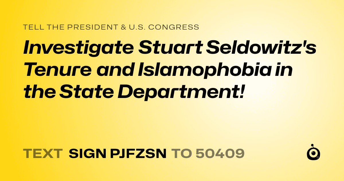 A shareable card that reads "tell the President & U.S. Congress: Investigate  Stuart Seldowitz's Tenure and Islamophobia in the State Department!" followed by "text sign PJFZSN to 50409"