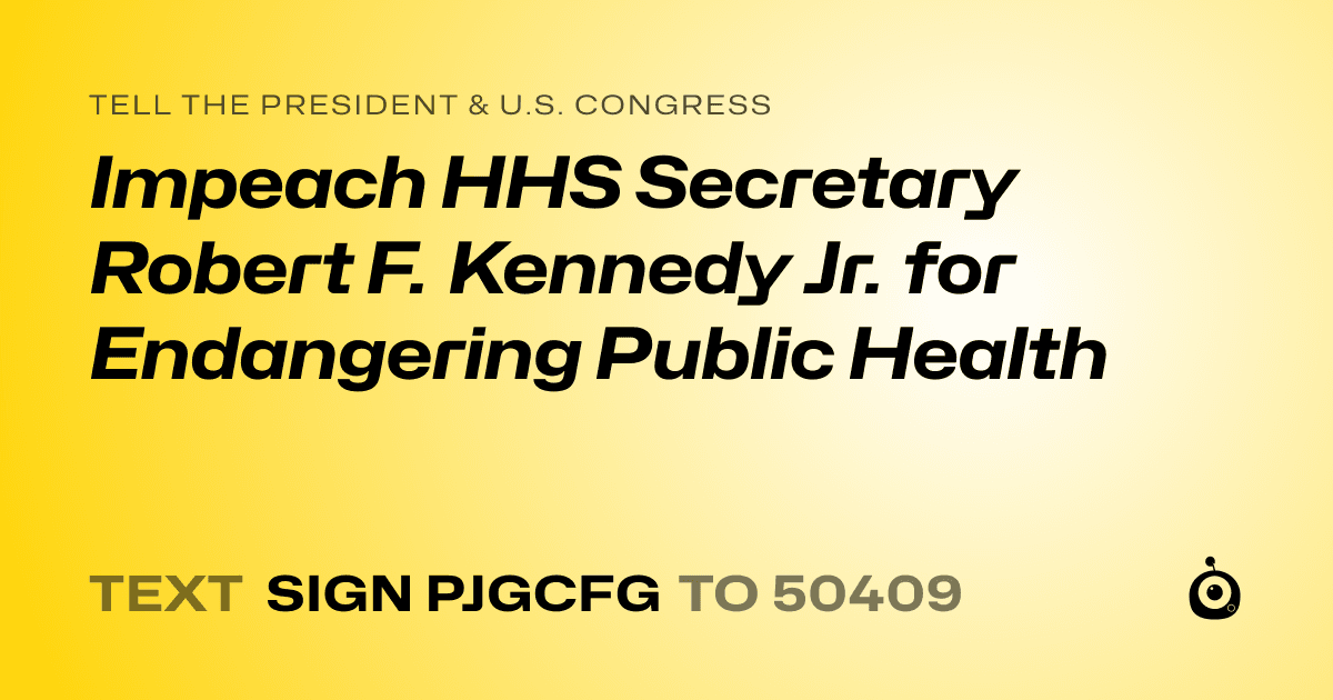 A shareable card that reads "tell the President & U.S. Congress: Impeach HHS Secretary Robert F. Kennedy Jr. for Endangering Public Health" followed by "text sign PJGCFG to 50409"