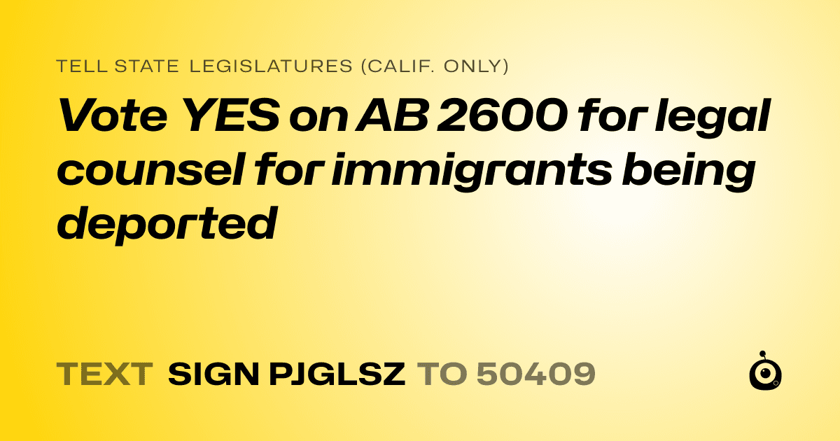 A shareable card that reads "tell State Legislatures (Calif. only): Vote YES on AB 2600 for legal counsel for immigrants being deported" followed by "text sign PJGLSZ to 50409"