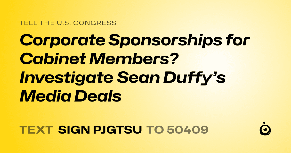 A shareable card that reads "tell the U.S. Congress: Corporate Sponsorships for Cabinet Members? Investigate Sean Duffy’s Media Deals" followed by "text sign PJGTSU to 50409"
