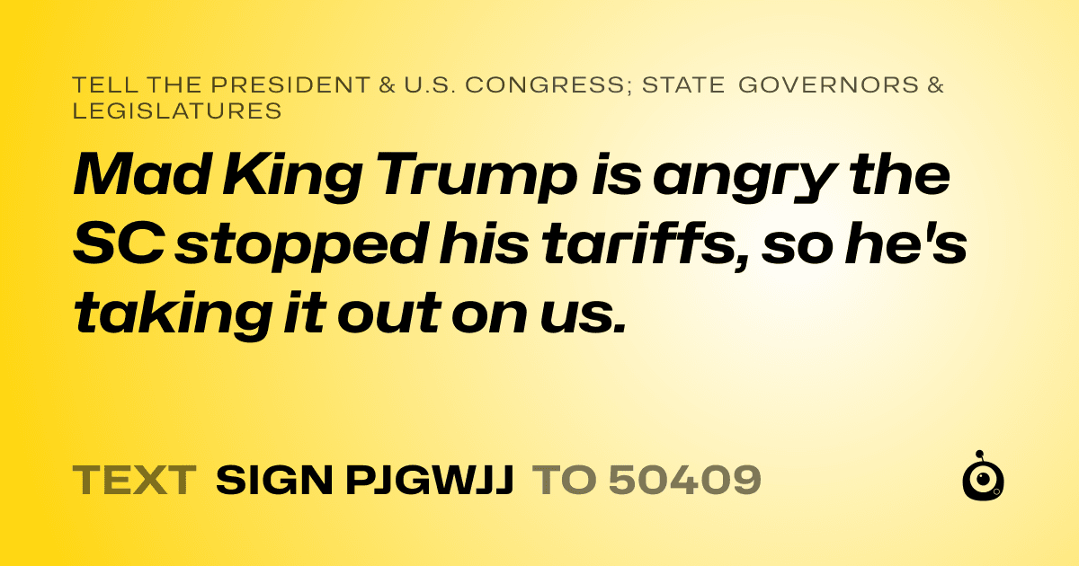 A shareable card that reads "tell the President & U.S. Congress; State Governors & Legislatures: Mad King Trump is angry the SC stopped his tariffs, so he's taking it out on us." followed by "text sign PJGWJJ to 50409"