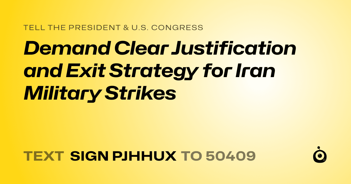 A shareable card that reads "tell the President & U.S. Congress: Demand Clear Justification and Exit Strategy for Iran Military Strikes" followed by "text sign PJHHUX to 50409"